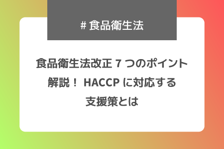 食品衛生法改正7つのポイント解説！HACCPに対応する支援策とは